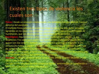 Existen tres tipos de violencia los
   cuales son:
Físicos: Desde un empujón intencionado, una bofetada o arrojar objetos, hasta el
extremo del asesinato.
El maltrato físico, además de poner en riesgo la salud y la vida de las personas
agredidas en los casos más extremos, provoca miedo intenso y sentimientos de
humillación, que van destruyendo la autoestima de las personas.
Psicológicos: Aquí entrarían actos como los insultos ("eres una pu…"), los
desprecios ("no vales para nada"), las humillaciones y chanzas ("¿Quién te va a
querer con esa cara?”). También supone violencia psicológica el ignorar a una
persona (no hablar a alguien o hacer como si no existiera) y también la amenaza
de agresión física ("como no me hagas caso, te parto la cara"). El maltrato
psicológico continuado, al igual que el físico, provoca sentimientos de humillación,
que van destruyendo la autoestima de las personas.
Sexuales: Cualquier contacto sexual no deseado. Desde levantar las faldas a una
chica, hasta la violación.
Las agresiones sexuales también producen fuertes sentimientos de humillación y
por lo tanto, producen daños psicológicos.
 