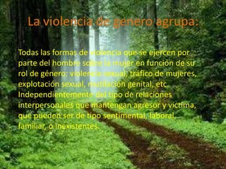 La violencia de genero agrupa:

Todas las formas de violencia que se ejercen por
parte del hombre sobre la mujer en función de su
rol de género: violencia sexual, tráfico de mujeres,
explotación sexual, mutilación genital, etc.
Independientemente del tipo de relaciones
interpersonales que mantengan agresor y víctima,
que pueden ser de tipo sentimental, laboral,
familiar, o inexistentes.
 
