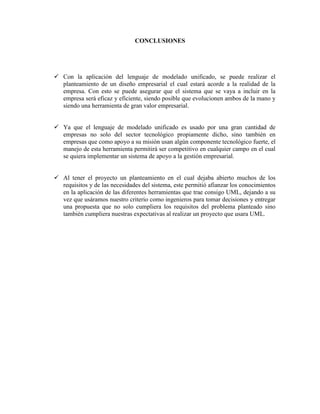 CONCLUSIONES




 Con la aplicación del lenguaje de modelado unificado, se puede realizar el
  planteamiento de un diseño empresarial el cual estará acorde a la realidad de la
  empresa. Con esto se puede asegurar que el sistema que se vaya a incluir en la
  empresa será eficaz y eficiente, siendo posible que evolucionen ambos de la mano y
  siendo una herramienta de gran valor empresarial.


 Ya que el lenguaje de modelado unificado es usado por una gran cantidad de
  empresas no solo del sector tecnológico propiamente dicho, sino también en
  empresas que como apoyo a su misión usan algún componente tecnológico fuerte, el
  manejo de esta herramienta permitirá ser competitivo en cualquier campo en el cual
  se quiera implementar un sistema de apoyo a la gestión empresarial.


 Al tener el proyecto un planteamiento en el cual dejaba abierto muchos de los
  requisitos y de las necesidades del sistema, este permitió afianzar los conocimientos
  en la aplicación de las diferentes herramientas que trae consigo UML, dejando a su
  vez que usáramos nuestro criterio como ingenieros para tomar decisiones y entregar
  una propuesta que no solo cumpliera los requisitos del problema planteado sino
  también cumpliera nuestras expectativas al realizar un proyecto que usara UML.
 