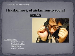 Hikikomori, el aislamiento social agudo El Observatorio: Beatriz Cucalón. Nuria Calzadilla. Marta Royo. Patricia Rosales . 