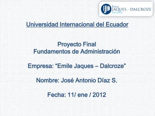 Universidad Internacional del Ecuador


         Proyecto Final
  Fundamentos de Administración

Empresa: “Emile Jaques – Dalcroze”

   Nombre: José Antonio Díaz S.

       Fecha: 11/ ene / 2012
 