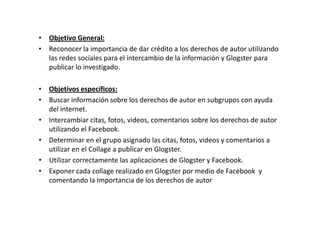 • Objetivo General:
• Reconocer la importancia de dar crédito a los derechos de autor utilizando
  las redes sociales para el intercambio de la información y Glogster para
  publicar lo investigado.

• Objetivos específicos:
• Buscar información sobre los derechos de autor en subgrupos con ayuda
  del internet.
• Intercambiar citas, fotos, videos, comentarios sobre los derechos de autor
  utilizando el Facebook.
• Determinar en el grupo asignado las citas, fotos, videos y comentarios a
  utilizar en el Collage a publicar en Glogster.
• Utilizar correctamente las aplicaciones de Glogster y Facebook.
• Exponer cada collage realizado en Glogster por medio de Facebook y
  comentando la Importancia de los derechos de autor
 