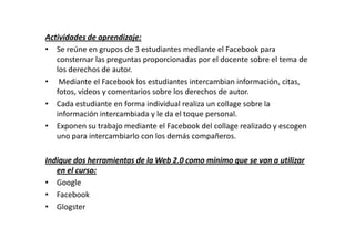 Actividades de aprendizaje:
• Se reúne en grupos de 3 estudiantes mediante el Facebook para
   consternar las preguntas proporcionadas por el docente sobre el tema de
   los derechos de autor.
• Mediante el Facebook los estudiantes intercambian información, citas,
   fotos, videos y comentarios sobre los derechos de autor.
• Cada estudiante en forma individual realiza un collage sobre la
   información intercambiada y le da el toque personal.
• Exponen su trabajo mediante el Facebook del collage realizado y escogen
   uno para intercambiarlo con los demás compañeros.

Indique dos herramientas de la Web 2.0 como mínimo que se van a utilizar
   en el curso:
• Google
• Facebook
• Glogster
 