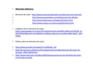 •   Materiales didácticos:

•   Derechos de autor: http://www.costaricatrademarks.com/derechos-de-autor.htm
•                      http://www.grupomalpais.com/dialejano/track1-08.php
•                      http://www.trademares.net/pages/derechos.html
•                      http://www.cientec.or.cr/concurso2/derechos.html

•   Imágenes de los derechos de autor:
    https://www.google.co.cr/search?q=derechos+de+autor&hl=es&rlz=1C1FDUM_en
    CR474CR474&prmd=imvnsb&tbm=isch&tbo=u&source=univ&sa=X&ei=KjaCT_qOIt
    Dptge-

•   Videos sobre los derechos de autor:

•   http://www.youtube.com/watch?v=zyRWxwb_sUE
•   http://terratv.terra.cl/Noticias/Tecnologia/Video-protege-derechos-de-autor-en-
    Youtube_7842-296519.htm
•   http://www.citytv.com.co/videos/306310/precaucion-con-los-derechos-de-autor-
    en-las-redes-sociales
 