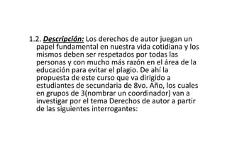 1.2. Descripción: Los derechos de autor juegan un
  papel fundamental en nuestra vida cotidiana y los
  mismos deben ser respetados por todas las
  personas y con mucho más razón en el área de la
  educación para evitar el plagio. De ahí la
  propuesta de este curso que va dirigido a
  estudiantes de secundaria de 8vo. Año, los cuales
  en grupos de 3(nombrar un coordinador) van a
  investigar por el tema Derechos de autor a partir
  de las siguientes interrogantes:
 