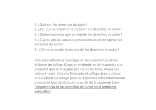 1. ¿Qué son los derechos de autor?
2. ¿Por qué es importante respetar los derechos de autor?
3. ¿Quien supervisa que se respete los derechos de autor?
4. ¿Cuáles son las causas y consecuencias de irrespetar los
derechos de autor?
5. ¿Cómo se puede hacer uso de los derechos de autor?

Una vez realizada la investigación los estudiantes deben
elaborar un collage Glogster en donde se dé respuesta a la
pregunta que se le asigno por medio de fotos, imágenes,
videos y texto. Una vez finalizado el collage debe publicar
en Facebook su collage para su respectiva retroalimentación
e iniciar in foro de discusión a partir de la siguiente frase
"Importancia de los derechos de autor en el ambiente
educativo"
 