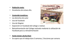 • Población meta:
• Estudiantes de octavo año.

•   Contenido temáticos:
•   Los derechos de autor
•   Uso de Facebook
•   Uso de Glogster
•   Exposición en Facebook del collage a realizar.
•   Retroalimentación del Collage realizado mediante la utilización de
    Facebook para su retroalimentación

• Fecha inicial y fecha final:
• Se espera que el trabajo dure 3 semanas, 2 lecciones por semana
 