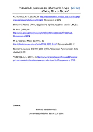 “Análisis de procesos del laboratorio Grupo [2012]
                          México, Minera México”
GUTIERREZ, R. M. (2004)., de http://materconstrucc.revistas.csic.es/index.php/
materconstrucc/article/view/233/279 Recuperado el 2012

Hernández Alfonso (2003), “Seguridad e Higiene Industrial”, México. LIMUSA,

M. Alicia (2002), de
http://www.grise.upm.es/rearviewmirror/conferencias/jiisic04/Papers/35
Recuperado el 2012

M. G. Gabriela, (Marzo de 2005)., de
http://biblioteca.usac.edu.gt/tesis/08/08_0956_Q.pdf Recuperado el 2012

Norma Internacional ISO 9001:2000 (2008), “Sistema de Administración de la
Calidad”, ECO)

VAZQUEZ, A. L. (2007)., de http://www.monografias.com/trabajos58/analisis-
proceso-productivo/analisis-proceso-productivo.shtml Recuperado el 2012




Anexos:

                           Formato de la entrevista:

                   Universidad politécnica de san Luis potosí
 
