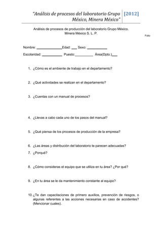 “Análisis de procesos del laboratorio Grupo [2012]
                         México, Minera México”
      Análisis de procesos de producción del laboratorio Grupo México.
                           Minera México S. L. P.
                                                                             Folio



Nombre: ______________Edad: ___ Sexo: ___________

Escolaridad: ___________ Puesto:__________ Área(Dpto.)___



  1. ¿Cómo es el ambiente de trabajo en el departamento?



  2. ¿Qué actividades se realizan en el departamento?



  3. ¿Cuentas con un manual de procesos?




  4. ¿Llevas a cabo cada uno de los pasos del manual?



  5. ¿Qué piensa de los procesos de producción de la empresa?



  6. ¿Las áreas y distribución del laboratorio te parecen adecuadas?

  7. ¿Porqué?



  8. ¿Cómo consideras el equipo que se utiliza en tu área? ¿Por qué?



  9. ¿En tu área se le da mantenimiento constante al equipo?



  10. ¿Te dan capacitaciones de primero auxilios, prevención de riesgos, o
      algunas referentes a las acciones necesarias en caso de accidentes?
      (Mencionar cuales).
 