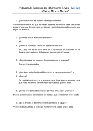 “Análisis de procesos del laboratorio Grupo [2012]
                          México, Minera México”


   2. ¿Qué actividades se realizan en el departamento?

Soy director General así que mi trabajo consiste en verificar cada una de las
áreas, checar que lleven a cabo sus labores y dar indicaciones al momento que
llegan las muestras.



   3. ¿Cuentas con un manual de procesos?

      Si.

   4. ¿Llevas a cabo cada uno de los pasos del manual?

      No, Cada una de las áreas tiene en si su manual, en ocasiones no se
      llevan a cabo cada uno de los pasos que nos pide el manual.



   5. ¿Qué piensa de los procesos de producción de la empresa?

      Que son los adecuados.



   6. ¿Las áreas y distribución del laboratorio te parecen adecuadas? si

   7. ¿Porqué?

      En realidad casi en toda la empresa cada área tiene su espacio, para
      que no se mezclen o se confundan las muestras que nos traen.



   8. ¿Cómo consideras el equipo que se utiliza en tu área? ¿Por qué?

Bueno, es el necesario para realizar los trabajos que se necesitan llevar a cabo



   9. ¿En tu área se le da mantenimiento constante al equipo?

Verifico todas las áreas, si se les da mantenimiento a cada uno de ellas.
 