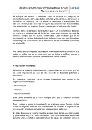 “Análisis de procesos del laboratorio Grupo [2012]
                          México, Minera México”
El enfoque del sistema lo definimos como el sistema aun conjunto de
elementos los cuales son propiedades, atributos, y relaciones que pertenecen a
la realidad del objetivo y que nos ayudara a desarrollar la investigación. Por
otro lado el manual de calidad es el conjunto de procedimientos documentados
que se describen los procesos de una organización para el desarrollo de ella.

También damos el conceptos de la NORMA que es un documento que describe
un producto o actividad con el fin de las cosas sean similares para que la
empresa cumpla con los puntos establecidos. Cabe destacar que en la
investigación se hablara de la planificación de la empresa, esto permite analizar
la estrategia de planeamiento en la distribución de las actividades específicas
de producción.



Por último ISO que significa organización internacional normalización por sus
siglas en ingles, que es un organismo que se dedica a publicar normas a
escalas internacionales para que se establezcan ciertos criterios.



Comparación de autores:

El análisis de procesos en las diferentes organizaciones sin importar su giro, es
de suma importancia ya que de ello depende el desarrollo potencial y
económico.

Es importante considerar ciertos factores importantes que existen en la
organización como lo son:

-Infraestructura.

-Procesos.

-Recursos humanos.

Este último elemento es la base principal para que la empresa funcione
adecuadamente.

Para realizar la siguiente investigación se analizaron varias fuentes, de las
cuales se eligieron solo las más convenientes de acuerdo al objetivo de la
investigación; enseguida se hablará un poco acerca de cada una:

Se eligió Seguridad e Higiene Industrial, porque habla de los aspectos básicos
y generales de seguridad, así como declara como debe de ser la protección del
personal y la necesidad de establecer el uso del equipo de protección personal
 