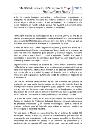 “Análisis de procesos del laboratorio Grupo [2012]
                          México, Minera México”
a fin de impedir lesiones, accidentes y enfermedades profesionales al
trabajador, no obstante menciona los factores existentes en las áreas que
pueden llegar a afectar la salud de los trabajadores. La consideramos una
fuente necesaria en nuestro estudio porque nos ayudará a determinar ciertos
factores que son importantes para la prevención de riesgos.



Norma ISO: Sistema de Administración de la Calidad (2008); es otra de las
fuentes que nos ayudará ya que el laboratorio está certificado bajo esta norma,
es necesario identificar los requerimientos clave que tiene la norma ya que así
podremos verificar si existe realmente el cumplimiento de estos.

El libro de Asfahl Ray. (2000) “Seguridad Industrial y Salud” nos habla de la
organización de actividades preventivas que deben existir en la empresa, así
como las acciones necesarias para prevenir y disminuir riesgos, menciona
factores como la comunicación, control y vigilancia, También menciona la
planificación y desarrollo de actividades para llevar un buen seguimiento de
procesos y obtener una mejora continua.

Seguridad en el laboratorio de química de García Alonso Francisco Javier.
Habla de las acciones preventivas y las acciones que se deben de tomar en
caso de un accidente, además hace mención a los posibles elementos tóxicos
que pueden afectar a la salud del personal. Además hace un enfoque a las
rutinas que deben prevalecer durante el periodo de estancia del trabajador en
el área laboral.

Uno de los artículos seleccionados es de una Auditoria del proceso de
producción de una planta transformadora de cloruro de polivinilo (pvc). La
investigación nos sirve para que el público pueda observar como una empresa
opera y hace uso de sus recursos, y también nos habla del control de análisis
de procesos de calidad, uso del manual de la empresa y algunos puntos que se
deben tomar en cuenta para la investigación de procesos de producción.

La autora M. Alicia (2002), en su artículo de Análisis del Proceso Software
Basado en Modelos de Producción Industrial. Conocer como el mejoramiento
de procesos industriales y de nuevas metodologías para el análisis de
proceso software para el desarrollo para aplicar en nuevos modelos de
procesos para el desarrollo industrial.

Por otra parte el Manual de procedimientos de un sistema de calidad ISO
escrito por Alfonso F. H (2005) público los procedimientos que describen los
procesos de una organización o de una empresa describiendo los criterios
importantes del sistema de calidad o de procesos de producción y la
explicación de las normas ISO que utilizan para grandes estándares de
 