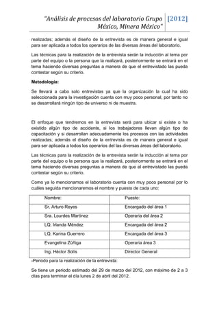 “Análisis de procesos del laboratorio Grupo [2012]
                          México, Minera México”
realizadas; además el diseño de la entrevista es de manera general e igual
para ser aplicada a todos los operarios de las diversas áreas del laboratorio.

Las técnicas para la realización de la entrevista serán la inducción al tema por
parte del equipo o la persona que la realizará, posteriormente se entrará en el
tema haciendo diversas preguntas a manera de que el entrevistado las pueda
contestar según su criterio.

Metodología:

Se llevará a cabo solo entrevistas ya que la organización la cual ha sido
seleccionada para la investigación cuenta con muy poco personal, por tanto no
se desarrollará ningún tipo de universo ni de muestra.



El enfoque que tendremos en la entrevista será para ubicar si existe o ha
existido algún tipo de accidente, si los trabajadores llevan algún tipo de
capacitación y si desarrollan adecuadamente los procesos con las actividades
realizadas; además el diseño de la entrevista es de manera general e igual
para ser aplicada a todos los operarios del las diversas áreas del laboratorio.

Las técnicas para la realización de la entrevista serán la inducción al tema por
parte del equipo o la persona que la realizará, posteriormente se entrará en el
tema haciendo diversas preguntas a manera de que el entrevistado las pueda
contestar según su criterio.

Como ya lo mencionamos el laboratorio cuenta con muy poco personal por lo
cuáles seguida mencionaremos el nombre y puesto de cada uno:

       Nombre:                                   Puesto:

       Sr. Arturo Reyes                          Encargado del área 1

       Sra. Lourdes Martínez                     Operaria del área 2

       LQ. Irlanda Méndez                        Encargada del área 2

       LQ. Karina Guerrero                       Encargada del área 3

       Evangelina Zúñiga                         Operaria área 3

       Ing. Héctor Solís                         Director General

-Periodo para la realización de la entrevista:

Se tiene un periodo estimado del 29 de marzo del 2012, con máximo de 2 a 3
días para terminar el día lunes 2 de abril del 2012.
 