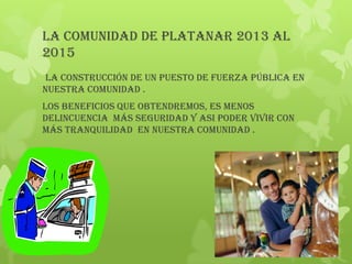 La comunidad de Platanar 2013 al
2015
 La construcción de un puesto de fuerza pública en
nuestra comunidad .
LOS BENEFICIOS QUE Obtendremos, ES MENOS
DELINCUENCIA MÁS SEGURIDAD Y ASI PODER VIVIR CON
MÁS TRANQUILIDAD EN NUESTRA COMUNIDAD .
 