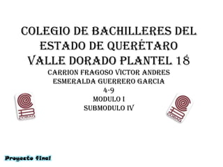 Colegio de bachilleres del
       estado de Querétaro
     valle dorado plantel 18
             carrion fragoso victor andres
              esmeralda guerrero garcia
                          4-9
                        modulo i
                      submodulo iv




Proyecto final
 