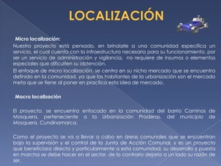 Micro localización:
Nuestro proyecto está pensado, en brindarle a una comunidad especifica un
servicio, el cual cuenta con la infraestructura necesaria para su funcionamiento, por
ser un servicio de administración y vigilancia, no requiere de insumos o elementos
especiales que dificulten su obtención.
El enfoque de micro localización, se centra en su nicho mercado que se encuentra
definido en la comunidad, ya que los habitantes de la urbanización son el mercado
meta que se tiene al poner en practica esta idea de mercado.

Macro localización

El proyecto, se encuentra enfocado en la comunidad del barrio Caminos de
Mosquera, perteneciente a la Urbanización Praderas, del municipio de
Mosquera, Cundinamarca.

Como el proyecto se va a llevar a cabo en áreas comunales que se encuentran
bajo la supervisión y el control de la Junta de Acción Comunal, y es un proyecto
que beneficiara directa y particularmente a esta comunidad, su desarrollo y puesta
en marcha se debe hacer en el sector, de lo contrario dejaría a un lado su razón de
ser.
 