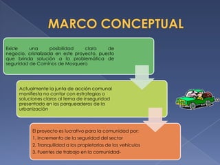 Existe    una       posibilidad   clara    de
negocio, cristalizada en este proyecto, puesto
que brinda solución a la problemática de
seguridad de Caminos de Mosquera




     Actualmente la junta de acción comunal
     manifiesta no contar con estrategias o
     soluciones claras al tema de inseguridad
     presentado en los parqueaderos de la
     urbanización



           El proyecto es lucrativo para la comunidad por:
           1. Incremento de la seguridad del sector
           2. Tranquilidad a los propietarios de los vehículos
           3. Fuentes de trabajo en la comunidad-
 