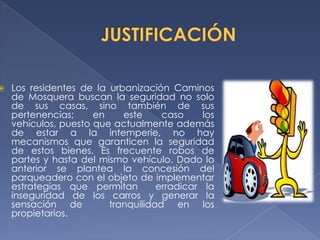    Los residentes de la urbanización Caminos
    de Mosquera buscan la seguridad no solo
    de sus casas, sino también de sus
    pertenencias;     en    este     caso     los
    vehículos, puesto que actualmente además
    de estar a la intemperie, no hay
    mecanismos que garanticen la seguridad
    de estos bienes. Es frecuente robos de
    partes y hasta del mismo vehículo. Dado lo
    anterior se plantea la concesión del
    parqueadero con el objeto de implementar
    estrategias que permitan        erradicar la
    inseguridad de los carros y generar la
    sensación de         tranquilidad en los
    propietarios.
 