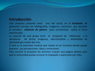Introducción
Este proyecto propone crear una red social, en el facebook, de
aplicación cerrada con bibliografías, imágenes, canciones que aborden
la temática violencia de género para concientizar sobre el tema
mencionado.
La creación de este grupo tiene el propósito de reflexionar y la
apropiarse de dichas imágenes, valorizándolas y dotándolas de
identidad por medio del arte.
El arte es la actividad creativa que realiza el ser humano donde puede
expresar sus percepciones, ideas y emociones.
Para concluir el proyecto los alumnos crearan una pagina abierta para
que la comunidad pueda conocer lo trabajado y expresado por ellos.
 