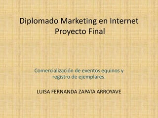 Diplomado Marketing en Internet
        Proyecto Final



   Comercialización de eventos equinos y
         registro de ejemplares.

    LUISA FERNANDA ZAPATA ARROYAVE
 