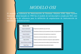 MODELO OSI
El modelo de referencia de Interconexión de Sistemas Abiertos (OSI, Open System
Interconnection) lanzado en 1984 fue el modelo de red descriptivo creado por ISO; esto
es, un marco de referencia para la definición de arquitecturas de interconexión de
sistemas de comunicaciones.
 