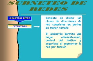 SUBNETEAR REDES   Consiste en dividir las
                  clases de direcciones de
                  red completas en partes
  DEFINICIÓN
                  de menor tamaño

                  El Subneteo permite una
                  mejor      administración,
                  control del tráfico y
                  seguridad al segmentar la
                  red por función
 