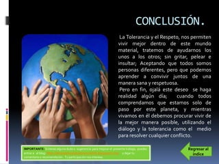CONCLUSIÓN.
                                                                   La Tolerancia y el Respeto, nos permiten
                                                                  vivir mejor dentro de este mundo
                                                                  material, tratemos de ayudarnos los
                                                                  unos a los otros; sin gritar, pelear e
                                                                  insultar; Aceptando que todos somos
                                                                  personas diferentes, pero que podemos
                                                                  aprender a convivir juntos de una
                                                                  manera sana y respetuosa.
                                                                   Pero en fin, ojalá este deseo se haga
                                                                  realidad algún día;       cuando todos
                                                                  comprendamos que estamos solo de
                                                                  paso por este planeta, y mientras
                                                                  vivamos en él debemos procurar vivir de
                                                                  la mejor manera posible, utilizando el
                                                                  diálogo y la tolerancia como el medio
                                                                  para resolver cualquier conflicto.

IMPORTANTE: Si tienes alguna duda o sugerencia para mejorar el presente trabajo, puedes         Regresar al
entrar a al blog: http://elrespetoylatoleranciahdt.blogspot.mx/ y dejar tu                        índice
comentario o recomendación . Tu participación nos interesa.
 