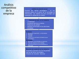 Análisis
competitivo               Análisis de posición actual:
   de la      Empresa del «sector tecnológico» , es una
              empresa solida en el sector de la tecnología de
 empresa      información, con clientes de gran prestigio que
              sustentan la calidad de su trabajo.


                       Factores de éxito en la industria:
              •     Credibilidad
              •     Excelente servicio al cliente.
              •     Productos de calidad
              •     Personal certificado en las soluciones
                    brindadas

                  Fortalezas
                  1. Excelente trayectoria y crecimiento
                  2. Prestigio
                  3. Clientes
                  4. Cuenta con una buena infraestructura
                     tecnológica
                  Debilidades
                  1. Decisiones centralizadas en gerencia.
                  2. Falta de mejoras con el tiempo.
                  3. Aprovechamiento de herramientas no
                     adecuado


                  Resumen de la posición en la industria:
                  •Acuerdos y partners con con las grandes
                  marcas del sector tecnológico
                  •Clientes de renombre Nacional
 