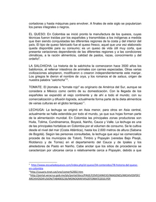 cortadoras y hasta máquinas para envolver. A finales de este siglo se popularizan
los panes integrales o negros.

EL QUESO: En Colombia se inició pronto la manufactura de los quesos, cuyas
técnicas fueron traídas por los españoles y transmitidas a los indígenas a medida
que iban siendo conquistadas las diferentes regiones de la costa y del interior del
país. El tipo de queso fabricado fue el queso fresco, aquel que una vez elaborado
queda disponible para su consumo; es un queso de vida útil muy corta, que
presenta variaciones dependiendo de las diferentes regiones y a las condiciones
climáticas, a la ración alimenticia, calidad de pastos, razas, conocimiento y del
ordeño9.

LA SALCHICHA: La historia de la salchicha la comenzaron hace 3500 años los
babilonios, al rellenar intestinos de animales con carnes especiadas. Otras varias
civilizaciones adoptaron, modificaron o crearon independientemente este manjar.
Los griegos le dieron el nombre de orya, y los romanos el de salsus, origen de
nuestra palabra “salchicha”10.

TOMATE: El jitomate o "tomate rojo" es originario de América del Sur, aunque se
considera a México como centro de su domesticación. Con la llegada de los
españoles se expandió al viejo continente y de ahí a todo el mundo; con su
comercialización y difusión lograda, actualmente forma parte de la dieta alimenticia
de varias culturas en el globo terráqueo 11.

LECHUGA: La lechuga se originó en Asia menor, para otros en Asia central,
actualmente se halla extendida por todo el mundo, ya que sus hojas forman parte
de la alimentación mundial. En Colombia las principales zonas productoras son
Huila, Tolima, Cundinamarca, Boyacá, Nariño, Cauca y Valle. La lechuga es una
de las principales hortalizas en Colombia por el volumen de consumo. Se le cultiva
desde el nivel del mar (Costa Atlántica), hasta los 2.600 metros de altura (Sabana
de Bogotá). Según las personas consultadas, la lechuga que aquí se comercializa
procede de los municipios de Totoró, Timbío y Popayán (veredas Bajo Pisojé,
Rioblanco y de Torres) en el departamento del Cauca y de Ipiales y los
alrededores de Pasto en Nariño. Cabe anotar que los sitios de procedencia se
caracterizan por ubicarse cerca o relativamente cerca a Popayán, debido a que



9
    http://www.escueladequesos.com/index.php/el-queso/34-contenidos/78-historia-del-queso-
en-colombia
10
   http://usuaris.tinet.cat/vne/comer%2002.htm
11
   http://portal.veracruz.gob.mx/pls/portal/docs/PAGE/COVECAINICIO/IMAGENES/ARCHIVOSPDF/
ARCHIVOSDIFUSION/TAB4003236/MONOGRAFIA%20TOMATE2010.PDF
 