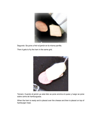 Segundo: Se pone a freír el jamón en la misma parrilla.

Then it gets to fry the ham in the same grid.




Tercero: Cuando el jamón ya esta listo se pone encima el queso y luego se pone
sobre carne de hamburguesa.

When the ham is ready and is placed over the cheese and then is placed on top of
hamburger meat.
 