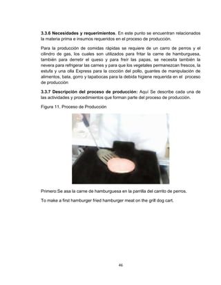 3.3.6 Necesidades y requerimientos. En este punto se encuentran relacionados
la materia prima e insumos requeridos en el proceso de producción.

Para la producción de comidas rápidas se requiere de un carro de perros y el
cilindro de gas, los cuales son utilizados para fritar la carne de hamburguesa,
también para derretir el queso y para freír las papas, se necesita también la
nevera para refrigerar las carnes y para que los vegetales permanezcan frescos, la
estufa y una olla Express para la cocción del pollo, guantes de manipulación de
alimentos, bata, gorro y tapabocas para la debida higiene requerida en el proceso
de producción

3.3.7 Descripción del proceso de producción: Aquí Se describe cada una de
las actividades y procedimientos que forman parte del proceso de producción.

Figura 11. Proceso de Producción




Primero:Se asa la carne de hamburguesa en la parrilla del carrito de perros.

To make a first hamburger fried hamburger meat on the grill dog cart.




                                        46
 