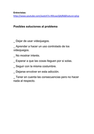 Entrevistas:
http://www.youtube.com/watch?v=RXLxacQAjRk&feature=plcp



Posibles soluciones al problema




_ Dejar de usar videojuegos.
_ Aprender a hacer un uso controlado de los
videojuegos.
_ No mostrar interés.
_ Esperar a que las cosas lleguen por si solas.
_ Seguir con la misma costumbre.
_ Dejarse envolver en esta adicción.
_ Tener en cuenta las consecuencias pero no hacer
nada al respecto.
 