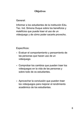 Objetivos


General:
Informar a los estudiantes de la institución Edu.
Tec. Ind. Simona Duque sobre los beneficios y
maleficios que puede traer el uso de un
videojuego y de cómo poder sacarle provecho.




Específicos:
- Evaluar el comportamiento y pensamiento de
  las personas que hacen uso de un
  videojuego.

- Comprobar los cambios que pueden traer los
  videojuegos en la vida de las personas y
  sobre todo de os estudiantes.


- Aprovechar la conclusión que pueden traer
  los videojuegos para mejorar el rendimiento
  académico de los estudiantes.




                                                    8
 