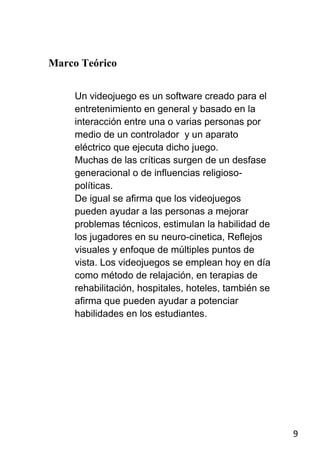 Marco Teórico


     Un videojuego es un software creado para el
     entretenimiento en general y basado en la
     interacción entre una o varias personas por
     medio de un controlador y un aparato
     eléctrico que ejecuta dicho juego.
     Muchas de las críticas surgen de un desfase
     generacional o de influencias religioso-
     políticas.
     De igual se afirma que los videojuegos
     pueden ayudar a las personas a mejorar
     problemas técnicos, estimulan la habilidad de
     los jugadores en su neuro-cinetica, Reflejos
     visuales y enfoque de múltiples puntos de
     vista. Los videojuegos se emplean hoy en día
     como método de relajación, en terapias de
     rehabilitación, hospitales, hoteles, también se
     afirma que pueden ayudar a potenciar
     habilidades en los estudiantes.




                                                       9
 