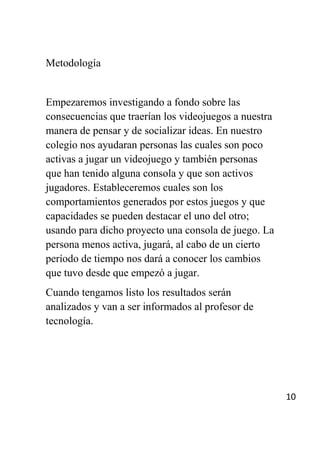 Metodología


Empezaremos investigando a fondo sobre las
consecuencias que traerían los videojuegos a nuestra
manera de pensar y de socializar ideas. En nuestro
colegio nos ayudaran personas las cuales son poco
activas a jugar un videojuego y también personas
que han tenido alguna consola y que son activos
jugadores. Estableceremos cuales son los
comportamientos generados por estos juegos y que
capacidades se pueden destacar el uno del otro;
usando para dicho proyecto una consola de juego. La
persona menos activa, jugará, al cabo de un cierto
período de tiempo nos dará a conocer los cambios
que tuvo desde que empezó a jugar.
Cuando tengamos listo los resultados serán
analizados y van a ser informados al profesor de
tecnología.




                                                       10
 