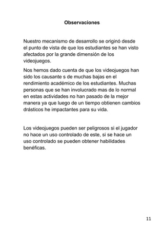 Observaciones


Nuestro mecanismo de desarrollo se originó desde
el punto de vista de que los estudiantes se han visto
afectados por la grande dimensión de los
videojuegos.
Nos hemos dado cuenta de que los videojuegos han
sido los causante s de muchas bajas en el
rendimiento académico de los estudiantes. Muchas
personas que se han involucrado mas de lo normal
en estas actividades no han pasado de la mejor
manera ya que luego de un tiempo obtienen cambios
drásticos he impactantes para su vida.


Los videojuegos pueden ser peligrosos si el jugador
no hace un uso controlado de este, si se hace un
uso controlado se pueden obtener habilidades
benéficas.




                                                        11
 