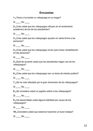 Encuestas
1 ¿Tiene o ha tenido un videojuego en su hogar?

Si ____ No ____

2 ¿Cree usted que los videojuegos influyen en el rendimiento
académico de los de los estudiantes?

Si ____ No ____

3 ¿Cree usted que los videojuegos ayudan en cierta forma a las
personas?

Si ____ No ____

4 ¿Cree usted que los videojuegos sirven para hacer rehabilitación
en las personas?

Si ____ No ____

5 ¿Está de acuerdo usted que los estudiantes hagan uso de los
videojuegos?

Si ____ No ____

6 ¿Cree usted que los videojuegos son un tema de interés publico?

Si ____ No ____

7 ¿Se ha visto afectado por la gran dimensión de los videojuegos?

Si ____ No ____

8 ¿Se considera usted un jugador adicto a los videojuegos?

Si ____ No ____

9 ¿Ha desarrollado usted alguna habilidad por causa de los
videojuegos?

Si ____ No ____

10 ¿Considera usted que estamos haciendo un buen trabajo?

Si ____ No ____



                                                                     12
 