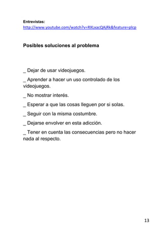 Entrevistas:
http://www.youtube.com/watch?v=RXLxacQAjRk&feature=plcp



Posibles soluciones al problema




_ Dejar de usar videojuegos.
_ Aprender a hacer un uso controlado de los
videojuegos.
_ No mostrar interés.
_ Esperar a que las cosas lleguen por si solas.
_ Seguir con la misma costumbre.
_ Dejarse envolver en esta adicción.
_ Tener en cuenta las consecuencias pero no hacer
nada al respecto.




                                                          13
 