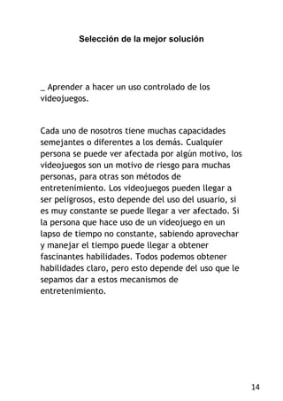 Selección de la mejor solución




_ Aprender a hacer un uso controlado de los
videojuegos.


Cada uno de nosotros tiene muchas capacidades
semejantes o diferentes a los demás. Cualquier
persona se puede ver afectada por algún motivo, los
videojuegos son un motivo de riesgo para muchas
personas, para otras son métodos de
entretenimiento. Los videojuegos pueden llegar a
ser peligrosos, esto depende del uso del usuario, si
es muy constante se puede llegar a ver afectado. Si
la persona que hace uso de un videojuego en un
lapso de tiempo no constante, sabiendo aprovechar
y manejar el tiempo puede llegar a obtener
fascinantes habilidades. Todos podemos obtener
habilidades claro, pero esto depende del uso que le
sepamos dar a estos mecanismos de
entretenimiento.




                                                       14
 