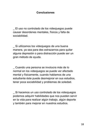 Conclusiones




_ El uso no controlado de los videojuegos puede
causar desordenes mentales, físicos y falta de
sociabilidad.


_ Si utilizamos los videojuegos de una buena
manera, ya sea para des estrazarnos para quitar
alguna depresión o para distracción puede ser un
gran método de ayuda.


_ Cuando una persona se involucra más de lo
normal en los videojuegos se puede ver afectado
mental y físicamente, cuando hablamos de una
estudiante éste puede desmejorar en sus estudios,
tener poca sociabilidad y problemas de soledad.


_ Si hacemos un uso controlado de los videojuegos
podemos adquirir habilidades que nos pueden servir
en la vida para realizar algún trabajo, algún deporte
y también para mejorar en nuestros estudios.




                                                        18
 