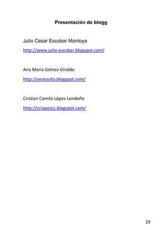 Presentación de blogg


Julio Cesar Escobar Montoya
http://www.julio-escobar.blogspot.com/


Ana María Gómez Giraldo
http://anatavita.blogspot.com/


Cristian Camilo López Londoño
http://cclopezcc.blogspot.com/




                                         19
 