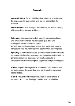 Glosario


Neuro-cinética. Es la habilidad de mejora de la velocidad
de respuesta, lo que ofrece una mayor capacidad de
reacción.
Neuro-kinetic. The ability to improve the response speed,
which provides greater resilience.


Epilepsia. es una enfermedad crónica caracterizada por
uno o varios trastornos neurológicos que deja una
predisposición en el cerebro para
generar convulsiones recurrentes, que suele dar lugar a
consecuencias neurobiológicas, cognitivas y psicológicas.
Epilepsy.is a chronic disease characterized by one or more
neurological disorders leaves a predisposition in the brain to
generate recurrent seizures, which often results in
consequences neurobiological, cognitive and psychological.


Inhibir. Impedir la vergüenza, el miedo u otro freno a una
persona actuar de acuerdo a sus sentimientos, deseos o
capacidades.
Inhibit. Prevent embarrassment, fear or other brake a
person to act on his feelings, desires and capabilities.




                                                                 20
 