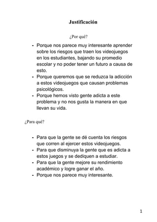 Justificación

                    ¿Por qué?
   - Porque nos parece muy interesante aprender
     sobre los riesgos que traen los videojuegos
     en los estudiantes, bajando su promedio
     escolar y no poder tener un futuro a causa de
     esto.
   - Porque queremos que se reduzca la adicción
     a estos videojuegos que causan problemas
     psicológicos.
   - Porque hemos visto gente adicta a este
     problema y no nos gusta la manera en que
     llevan su vida.

¿Para qué?


   - Para que la gente se dé cuenta los riesgos
     que corren al ejercer estos videojuegos.
   - Para que disminuya la gente que es adicta a
     estos juegos y se dediquen a estudiar.
   - Para que la gente mejore su rendimiento
     académico y logre ganar el año.
   - Porque nos parece muy interesante.




                                                     1
 