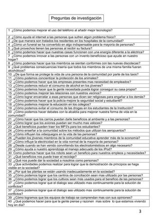 Preguntas de investigación

1 ¿Cómo podemos mejorar el uso del teléfono al añadir mejor tecnología?

2 ¿Cómo ayuda el internet a las personas que sufren algún problema físico?
3 ¿De que manera son tratados los residentes en los hospitales de la comunidad?
4 ¿Cómo un funeral se ha convertido en algo indispensable para la mayoría de personas?
5 ¿Qué provechos tienen las personas al recibir su factura?
6 ¿Cómo podemos hacer que nuestras casas funcionen con una energía diferente a la eléctrica?
7 ¿Cómo podemos innovar a las personas con un invento beneficioso que ayude en nuestro
hogar?
8 ¿Cómo podemos hacer que los miembros se sientan conformes con las nuevas discotecas?
9 ¿Qué problemas consecuencias traería que todos los miembros de una misma familia fueran
alcohólicos?
10 ¿De que forma se protege la vida de una persona de la comunidad por parte de los taxis?
11 ¿Cómo podemos concientizar la protección de los animales?
12 ¿Cómo podemos hacer que las empresas presentes mas necesidad de empleados?
13 ¿Cómo podemos reducir el consumo de alcohol en los jóvenes?
14 ¿Cómo podemos hacer que la gente necesitada pueda lograr conseguir su casa propia?
15 ¿Cómo podemos mejorar las relaciones con nuestros vecinos?
16 ¿Cómo lograr encarcelar a esas personas que dicen ser religiosas para engañar a los demás?
17 ¿Cómo podemos hacer que la policía mejore la seguridad social y estudiantil?
18 ¿Cómo podemos mejorar la educación en los colegios?
19 ¿Cómo podemos evitar el consumo de las drogas en los estudiantes de la Institución?
20 ¿Cómo podemos hacer debates con la alcaldía para mejorar nuestra forma de vida en la
comunidad?
21 ¿Cómo hacer que los carros puedan darle beneficios al ambiente y a las personas?
22 ¿Cómo lograr que los aviones puedan ser mucho mas veloces?
23 ¿Qué beneficios pueden traer los MP3's para los estudiantes?
24 ¿Cómo enseñar a la comunidad sobre los métodos que utilizan los aeropuertos?
25 ¿Cómo influyen los videojuegos en la vida de las personas?
26 ¿Pueden los jóvenes miembros de la comunidad educativa aprender más de la economía?
27 ¿Cómo influye la electricidad en la vida normal de la mayoría de personas?
28 ¿Desde cuando se han venido convirtiendo los electrodomésticos en algo necesario?
29 ¿Cómo ayuda a nuestro aprendizaje el manejo adecuado de los IPod?
30 Como podemos hacer que los robots sean un beneficio para nuestros empleos y necesidades?
31 ¿Qué beneficios nos puede traer el reciclaje?
32 ¿Qué nos puede dar la sociedad a nosotros como personas?
33 ¿Que actividades podemos realizar para lograr que la demostración de principios se haga
visible en la sociedad?
34 ¿Por qué las plantas se están usando inadecuadamente en la sociedad?
35 ¿Cómo podemos lograr que los centros de conciliación sean mas utilizado por las personas?
36 ¿Cómo podemos lograr que los cultivos sean más usados para el beneficio de las personas?
37 ¿Cómo podemos lograr que el dialogo sea utilizado mas continuamente para la solución de
conflictos?
37 ¿Cómo podemos lograr que el dialogo sea utilizado mas continuamente para la solución de
conflictos?
39 ¿Cómo logramos que los equipos de trabajo se comprendan mas con sus opiniones?
40 ¿Qué podemos hacer para que la gente piense y razonen mas sobre lo que estamos viviendo
hoy en día?

                                                                                        3
 