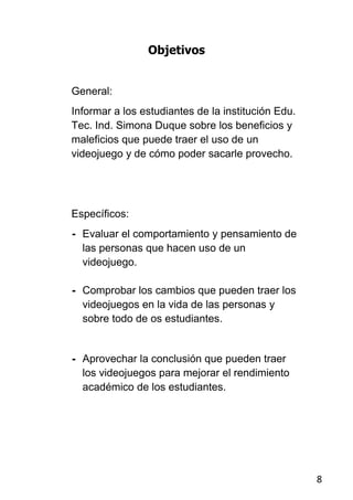 Objetivos


General:
Informar a los estudiantes de la institución Edu.
Tec. Ind. Simona Duque sobre los beneficios y
maleficios que puede traer el uso de un
videojuego y de cómo poder sacarle provecho.




Específicos:
- Evaluar el comportamiento y pensamiento de
  las personas que hacen uso de un
  videojuego.

- Comprobar los cambios que pueden traer los
  videojuegos en la vida de las personas y
  sobre todo de os estudiantes.


- Aprovechar la conclusión que pueden traer
  los videojuegos para mejorar el rendimiento
  académico de los estudiantes.




                                                    8
 