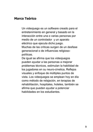 Marco Teórico


    Un videojuego es un software creado para el
    entretenimiento en general y basado en la
    interacción entre una o varias personas por
    medio de un controlador y un aparato
    eléctrico que ejecuta dicho juego.
    Muchas de las críticas surgen de un desfase
    generacional o de influencias religioso-
    políticas.
    De igual se afirma que los videojuegos
    pueden ayudar a las personas a mejorar
    problemas técnicos, estimulan la habilidad de
    los jugadores en su neuro-cinetica, Reflejos
    visuales y enfoque de múltiples puntos de
    vista. Los videojuegos se emplean hoy en día
    como método de relajación, en terapias de
    rehabilitación, hospitales, hoteles, también se
    afirma que pueden ayudar a potenciar
    habilidades en los estudiantes.




                                                      9
 