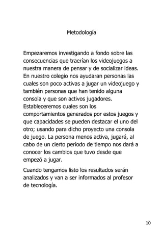 Metodología


Empezaremos investigando a fondo sobre las
consecuencias que traerían los videojuegos a
nuestra manera de pensar y de socializar ideas.
En nuestro colegio nos ayudaran personas las
cuales son poco activas a jugar un videojuego y
también personas que han tenido alguna
consola y que son activos jugadores.
Estableceremos cuales son los
comportamientos generados por estos juegos y
que capacidades se pueden destacar el uno del
otro; usando para dicho proyecto una consola
de juego. La persona menos activa, jugará, al
cabo de un cierto período de tiempo nos dará a
conocer los cambios que tuvo desde que
empezó a jugar.
Cuando tengamos listo los resultados serán
analizados y van a ser informados al profesor
de tecnología.




                                                  10
 