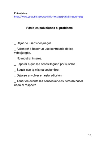 Entrevistas:
http://www.youtube.com/watch?v=RXLxacQAjRk&feature=plcp



          Posibles soluciones al problema




_ Dejar de usar videojuegos.
_ Aprender a hacer un uso controlado de los
videojuegos.
_ No mostrar interés.
_ Esperar a que las cosas lleguen por si solas.
_ Seguir con la misma costumbre.
_ Dejarse envolver en esta adicción.
_ Tener en cuenta las consecuencias pero no hacer
nada al respecto.




                                                          13
 