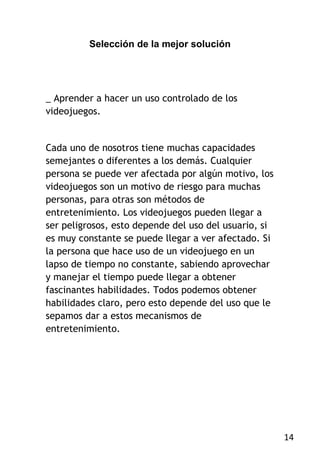 Selección de la mejor solución




_ Aprender a hacer un uso controlado de los
videojuegos.


Cada uno de nosotros tiene muchas capacidades
semejantes o diferentes a los demás. Cualquier
persona se puede ver afectada por algún motivo, los
videojuegos son un motivo de riesgo para muchas
personas, para otras son métodos de
entretenimiento. Los videojuegos pueden llegar a
ser peligrosos, esto depende del uso del usuario, si
es muy constante se puede llegar a ver afectado. Si
la persona que hace uso de un videojuego en un
lapso de tiempo no constante, sabiendo aprovechar
y manejar el tiempo puede llegar a obtener
fascinantes habilidades. Todos podemos obtener
habilidades claro, pero esto depende del uso que le
sepamos dar a estos mecanismos de
entretenimiento.




                                                       14
 