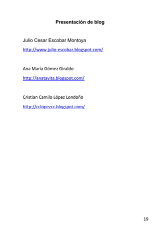 Presentación de blog


Julio Cesar Escobar Montoya
http://www.julio-escobar.blogspot.com/


Ana María Gómez Giraldo
http://anatavita.blogspot.com/


Cristian Camilo López Londoño
http://cclopezcc.blogspot.com/




                                         19
 